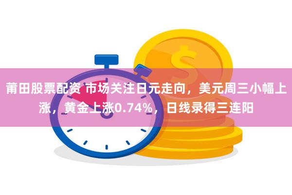 莆田股票配资 市场关注日元走向，美元周三小幅上涨，黄金上涨0.74%，日线录得三连阳