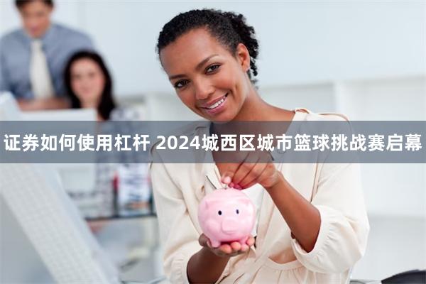 证券如何使用杠杆 2024城西区城市篮球挑战赛启幕