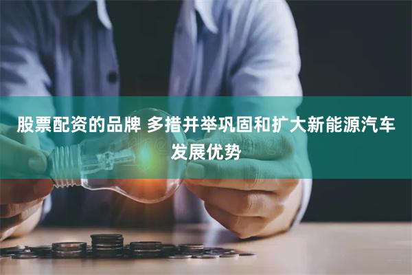 股票配资的品牌 多措并举巩固和扩大新能源汽车发展优势