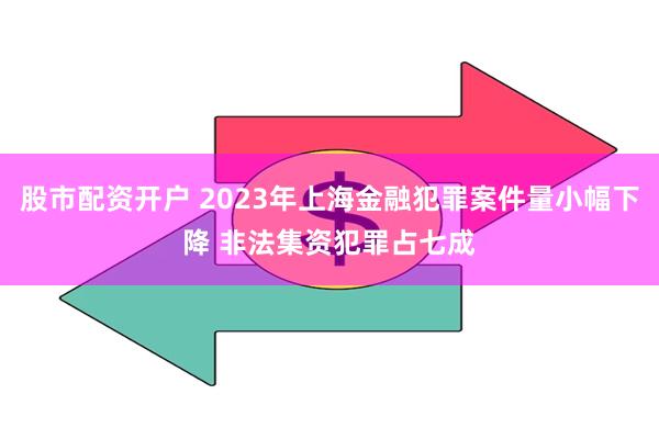 股市配资开户 2023年上海金融犯罪案件量小幅下降 非法集资犯罪占七成