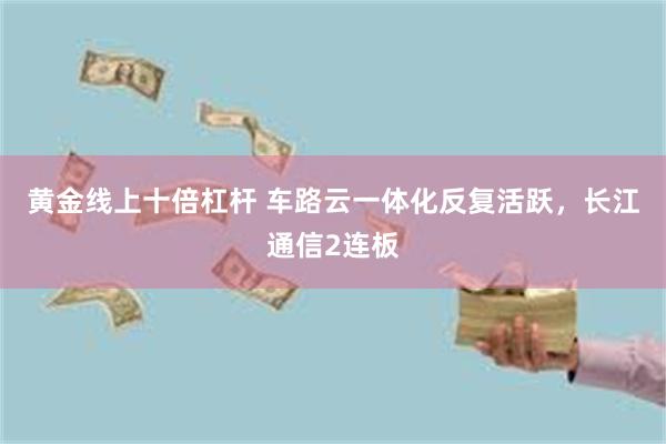 黄金线上十倍杠杆 车路云一体化反复活跃，长江通信2连板