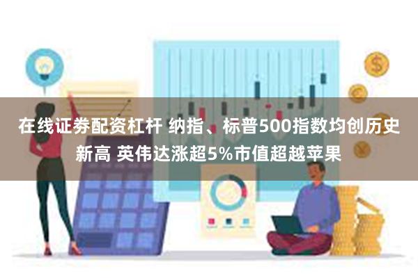 在线证劵配资杠杆 纳指、标普500指数均创历史新高 英伟达涨超5%市值超越苹果