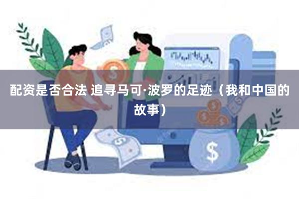 配资是否合法 追寻马可·波罗的足迹（我和中国的故事）