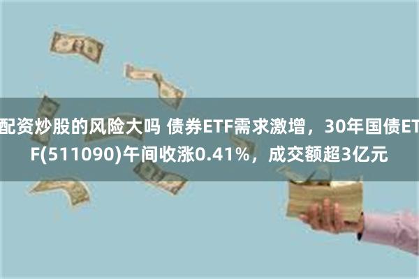 配资炒股的风险大吗 债券ETF需求激增，30年国债ETF(511090)午间收涨0.41%，成交额超3亿元