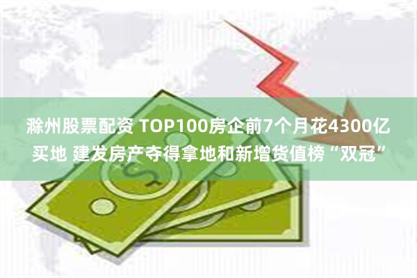 滁州股票配资 TOP100房企前7个月花4300亿买地 建发房产夺得拿地和新增货值榜“双冠”