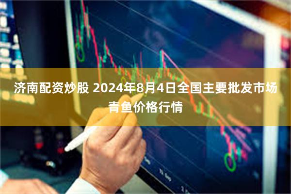 济南配资炒股 2024年8月4日全国主要批发市场青鱼价格行情