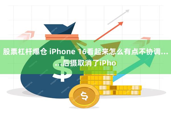 股票杠杆爆仓 iPhone 16看起来怎么有点不协调......后摄取消了iPho