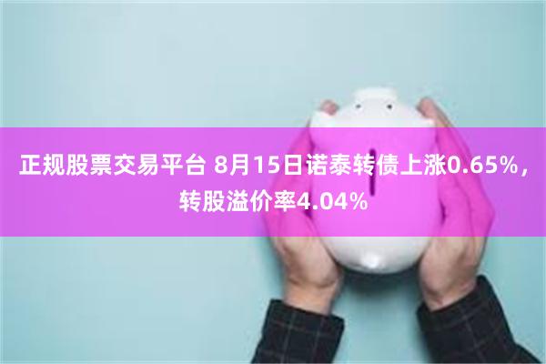 正规股票交易平台 8月15日诺泰转债上涨0.65%，转股溢价率4.04%