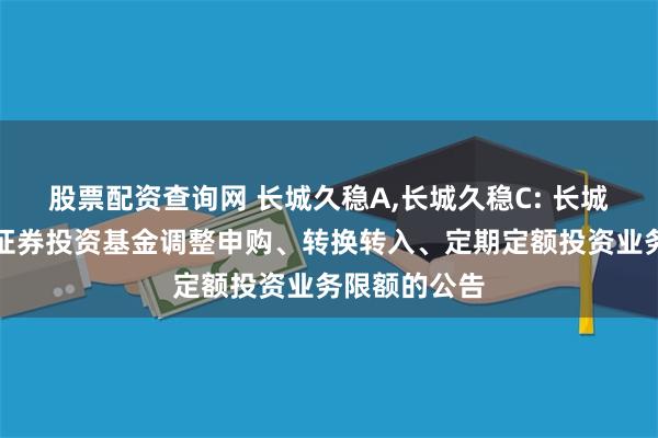 股票配资查询网 长城久稳A,长城久稳C: 长城久稳债券型证券投资基金调整申购、转换转入、定期定额投资业务限额的公告