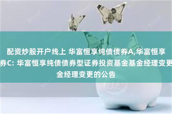 配资炒股开户线上 华富恒享纯债债券A,华富恒享纯债债券C: 华富恒享纯债债券型证券投资基金基金经理变更的公告