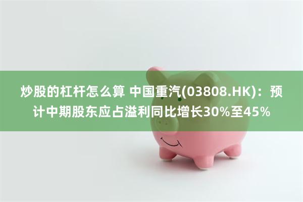 炒股的杠杆怎么算 中国重汽(03808.HK)：预计中期股东应占溢利同比增长30%至45%