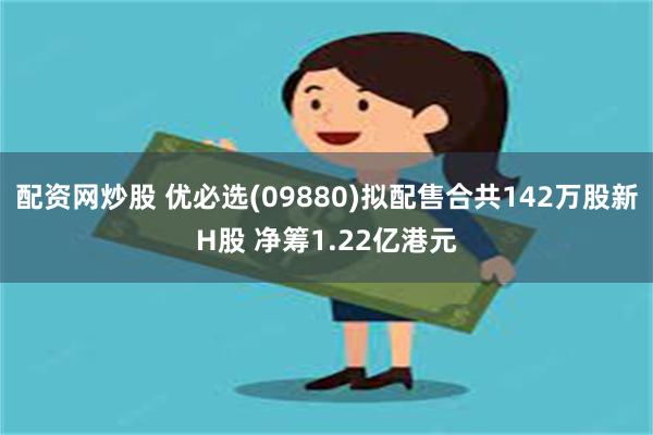 配资网炒股 优必选(09880)拟配售合共142万股新H股 净筹1.22亿港元