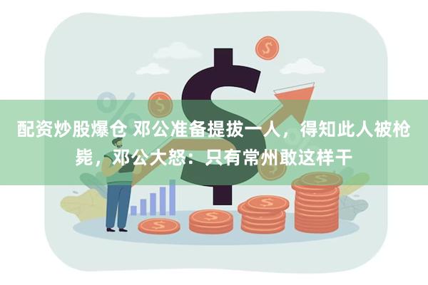 配资炒股爆仓 邓公准备提拔一人，得知此人被枪毙，邓公大怒：只有常州敢这样干