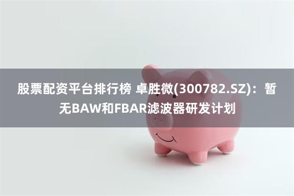 股票配资平台排行榜 卓胜微(300782.SZ)：暂无BAW和FBAR滤波器研发计划