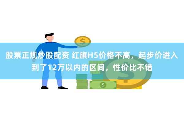 股票正规炒股配资 红旗H5价格不高，起步价进入到了12万以内的区间，性价比不错