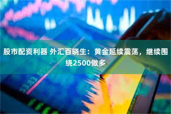 股市配资利器 外汇百晓生：黄金延续震荡，继续围绕2500做多