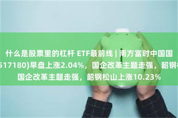 什么是股票里的杠杆 ETF最前线 | 南方富时中国国企开放共赢ETF(517180)早盘上涨2.04%，国企改革主题走强，韶钢松山上涨10.23%