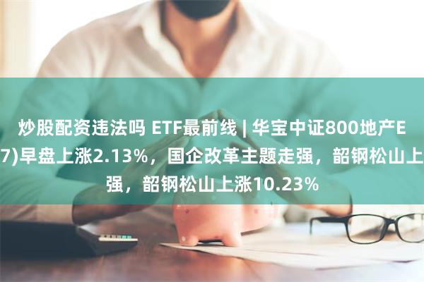 炒股配资违法吗 ETF最前线 | 华宝中证800地产ETF(159707)早盘上涨2.13%，国企改革主题走强，韶钢松山上涨10.23%