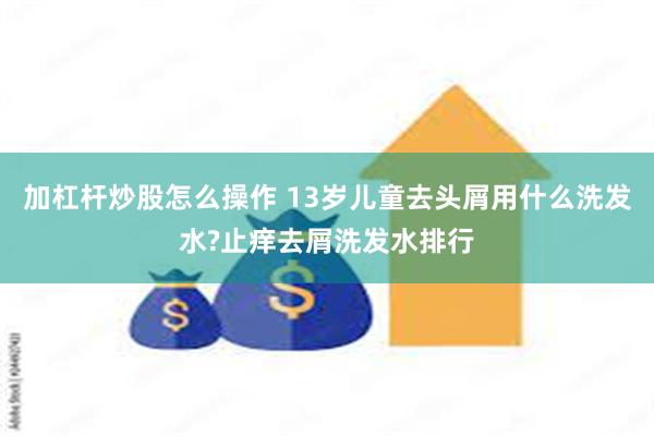 加杠杆炒股怎么操作 13岁儿童去头屑用什么洗发水?止痒去屑洗发水排行