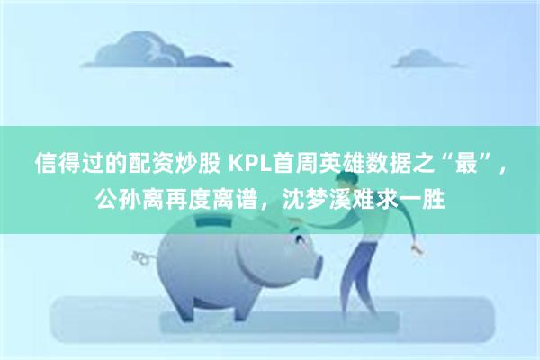 信得过的配资炒股 KPL首周英雄数据之“最”，公孙离再度离谱，沈梦溪难求一胜