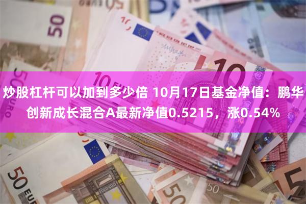 炒股杠杆可以加到多少倍 10月17日基金净值：鹏华创新成长混合A最新净值0.5215，涨0.54%