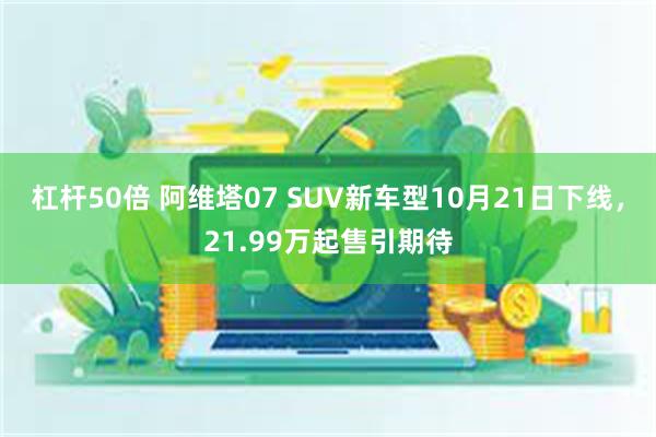 杠杆50倍 阿维塔07 SUV新车型10月21日下线，21.99万起售引期待