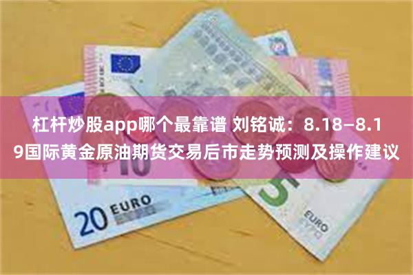 杠杆炒股app哪个最靠谱 刘铭诚：8.18—8.19国际黄金原油期货交易后市走势预测及操作建议