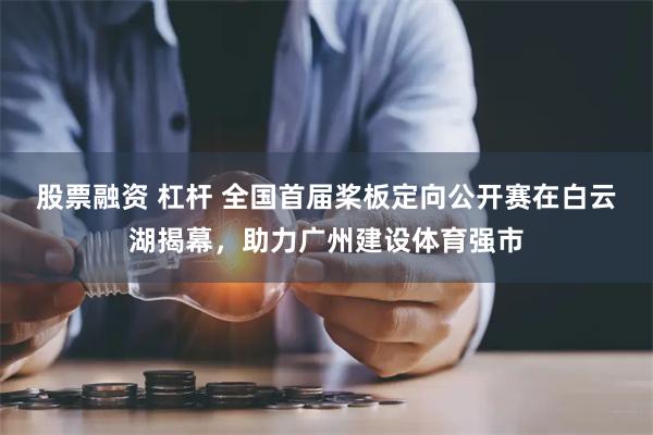 股票融资 杠杆 全国首届桨板定向公开赛在白云湖揭幕，助力广州建设体育强市