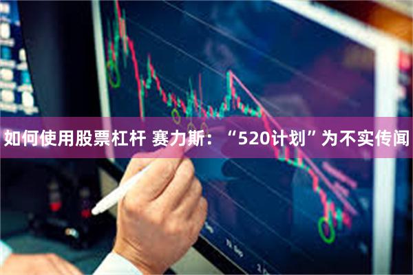 如何使用股票杠杆 赛力斯：“520计划”为不实传闻