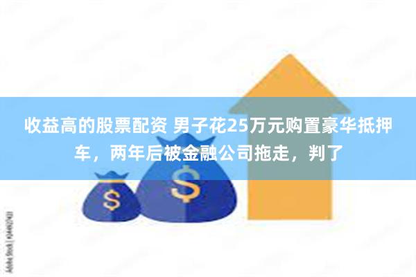 收益高的股票配资 男子花25万元购置豪华抵押车，两年后被金融公司拖走，判了