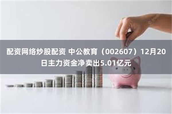 配资网络炒股配资 中公教育（002607）12月20日主力资金净卖出5.01亿元