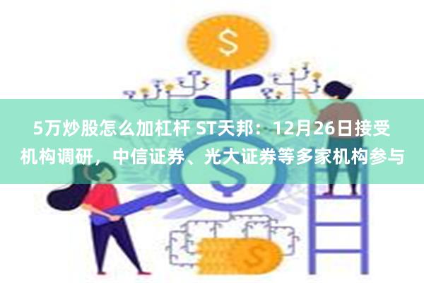 5万炒股怎么加杠杆 ST天邦：12月26日接受机构调研，中信证券、光大证券等多家机构参与