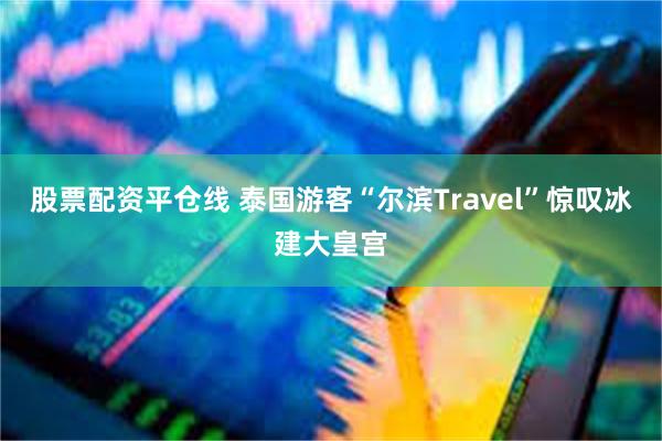 股票配资平仓线 泰国游客“尔滨Travel”惊叹冰建大皇宫