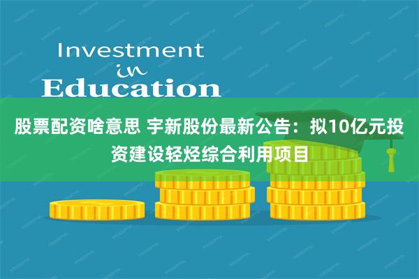 股票配资啥意思 宇新股份最新公告：拟10亿元投资建设轻烃综合利用项目