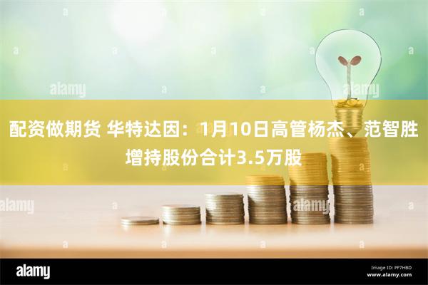 配资做期货 华特达因：1月10日高管杨杰、范智胜增持股份合计3.5万股