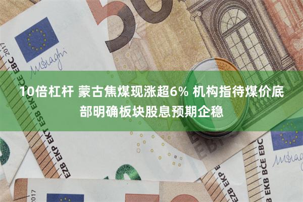 10倍杠杆 蒙古焦煤现涨超6% 机构指待煤价底部明确板块股息预期企稳