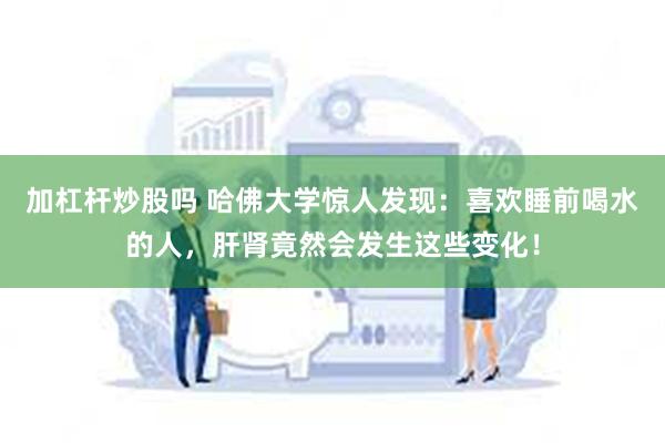 加杠杆炒股吗 哈佛大学惊人发现：喜欢睡前喝水的人，肝肾竟然会发生这些变化！