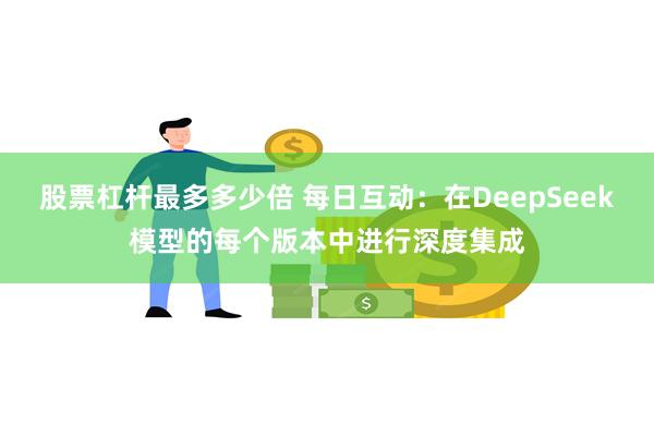 股票杠杆最多多少倍 每日互动：在DeepSeek模型的每个版本中进行深度集成