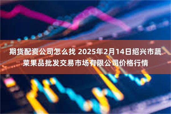 期货配资公司怎么找 2025年2月14日绍兴市蔬菜果品批发交易市场有限公司价格行情