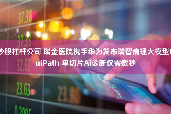 炒股杠杆公司 瑞金医院携手华为发布瑞智病理大模型RuiPath 单切片AI诊断仅需数秒