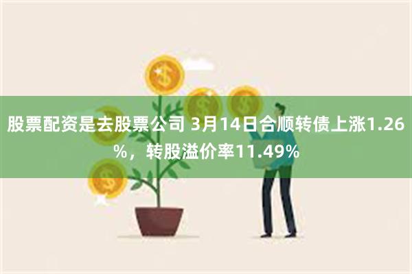 股票配资是去股票公司 3月14日合顺转债上涨1.26%，转股溢价率11.49%