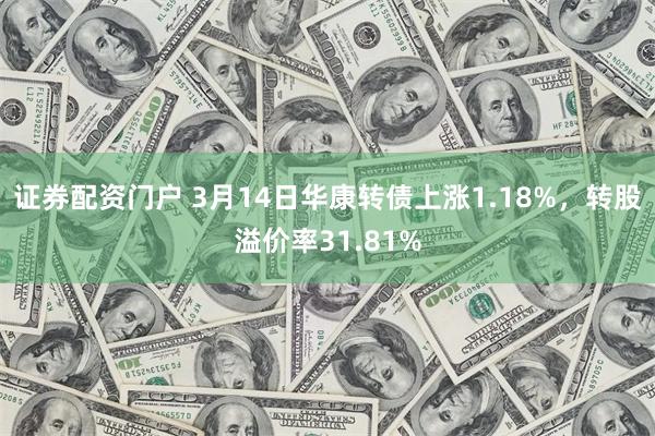 证券配资门户 3月14日华康转债上涨1.18%，转股溢价率31.81%