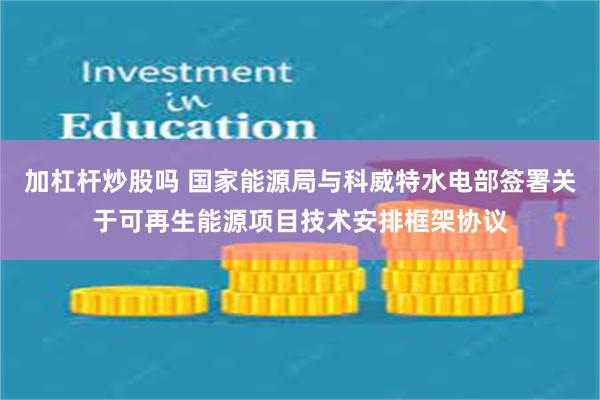 加杠杆炒股吗 国家能源局与科威特水电部签署关于可再生能源项目技术安排框架协议