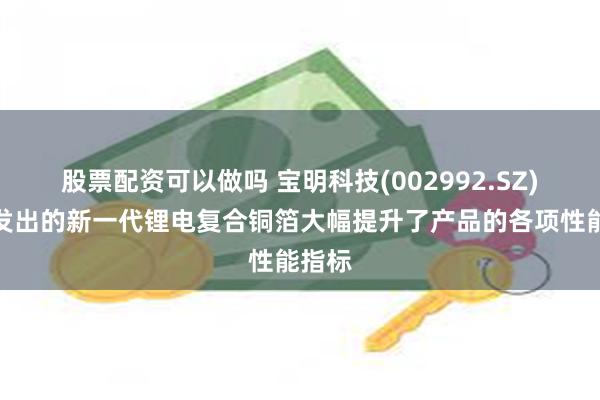 股票配资可以做吗 宝明科技(002992.SZ)：开发出的新一代锂电复合铜箔大幅提升了产品的各项性能指标