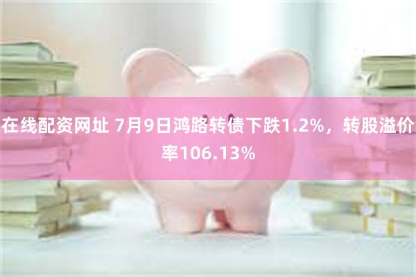 在线配资网址 7月9日鸿路转债下跌1.2%，转股溢价率106.13%
