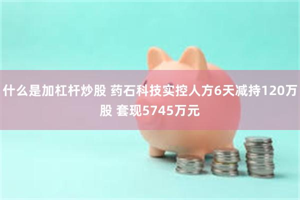 什么是加杠杆炒股 药石科技实控人方6天减持120万股 套现5745万元