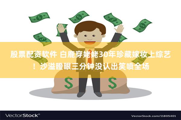 股票配资软件 白鹿穿姥姥30年珍藏嫁妆上综艺！沙溢瞪眼三分钟没认出笑喷全场