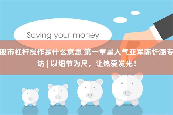 股市杠杆操作是什么意思 第一童星人气亚军陈忻潞专访 | 以细节为尺，让热爱发光！