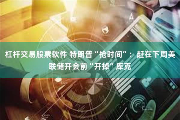 杠杆交易股票软件 特朗普“抢时间”：赶在下周美联储开会前“开掉”库克